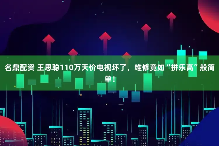 名鼎配资 王思聪110万天价电视坏了，维修竟如“拼乐高”般简单！