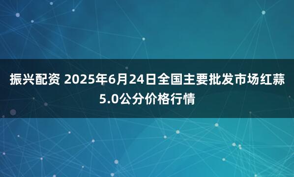 振兴配资 2025年6月24日全国主要批发市场红蒜5.0公分价格行情