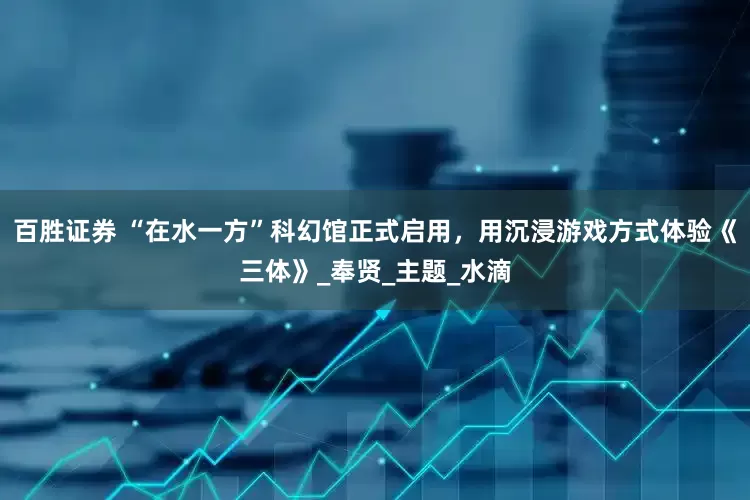 百胜证券 “在水一方”科幻馆正式启用，用沉浸游戏方式体验《三体》_奉贤_主题_水滴