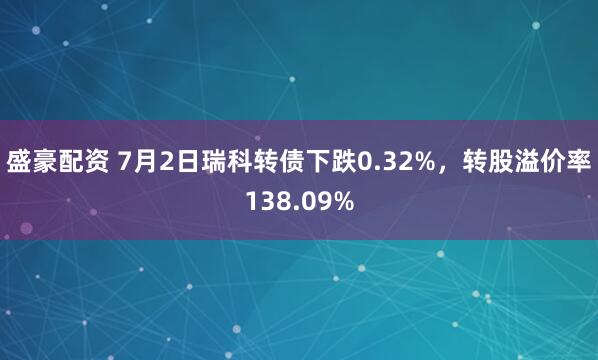 盛豪配资 7月2日瑞科转债下跌0.32%，转股溢价率138.09%