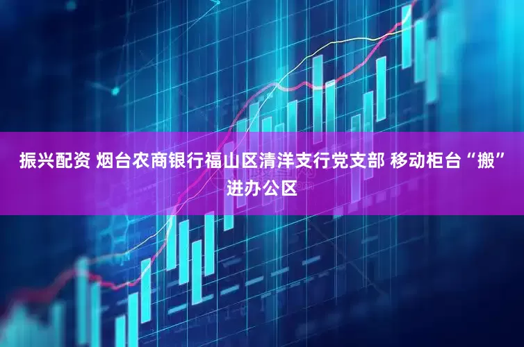 振兴配资 烟台农商银行福山区清洋支行党支部 移动柜台“搬”进办公区