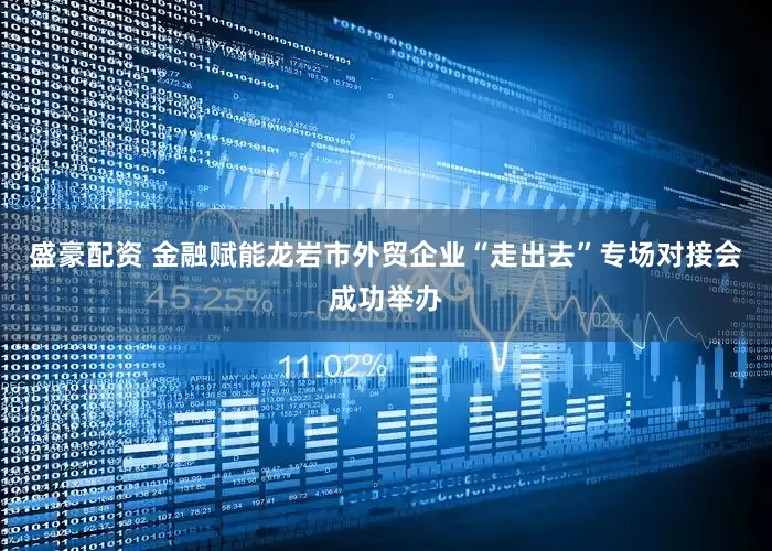 盛豪配资 金融赋能龙岩市外贸企业“走出去”专场对接会成功举办