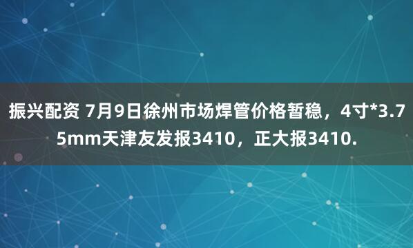 振兴配资 7月9日徐州市场焊管价格暂稳，4寸*3.75mm天津友发报3410，正大报3410.