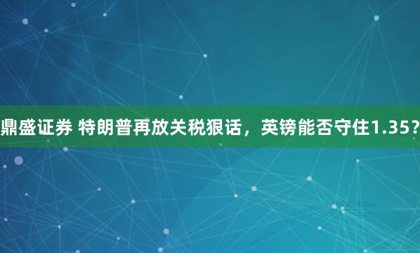 鼎盛证券 特朗普再放关税狠话，英镑能否守住1.35？