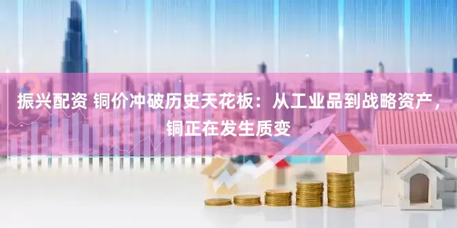 振兴配资 铜价冲破历史天花板：从工业品到战略资产，铜正在发生质变