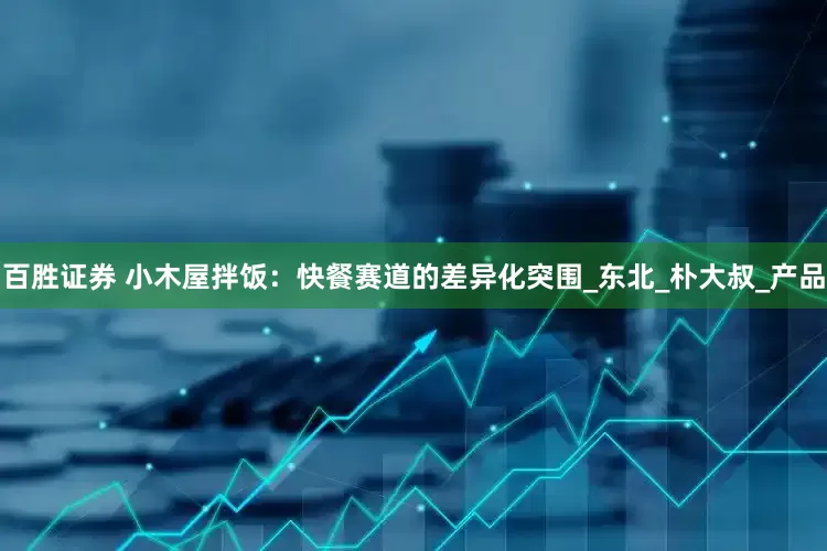 百胜证券 小木屋拌饭：快餐赛道的差异化突围_东北_朴大叔_产品
