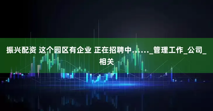 振兴配资 这个园区有企业 正在招聘中……_管理工作_公司_相关