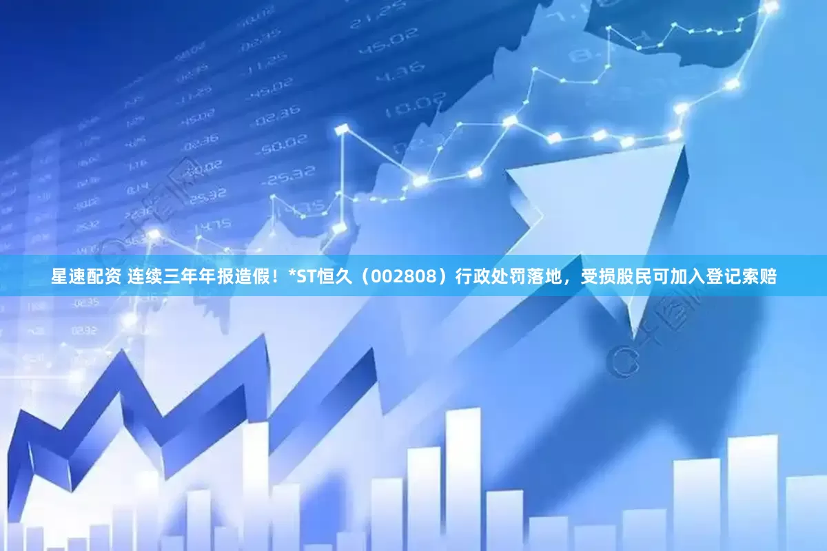 星速配资 连续三年年报造假！*ST恒久（002808）行政处罚落地，受损股民可加入登记索赔