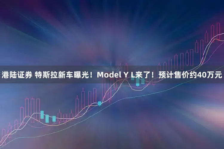 港陆证券 特斯拉新车曝光！Model Y L来了！预计售价约40万元