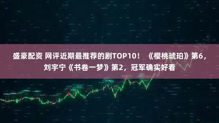 盛豪配资 网评近期最推荐的剧TOP10！ 《樱桃琥珀》第6，刘宇宁《书卷一梦》第2，冠军确实好看