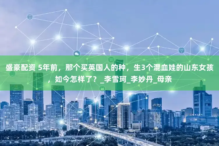 盛豪配资 5年前，那个买英国人的种，生3个混血娃的山东女孩，如今怎样了？_李雪珂_李妙丹_母亲
