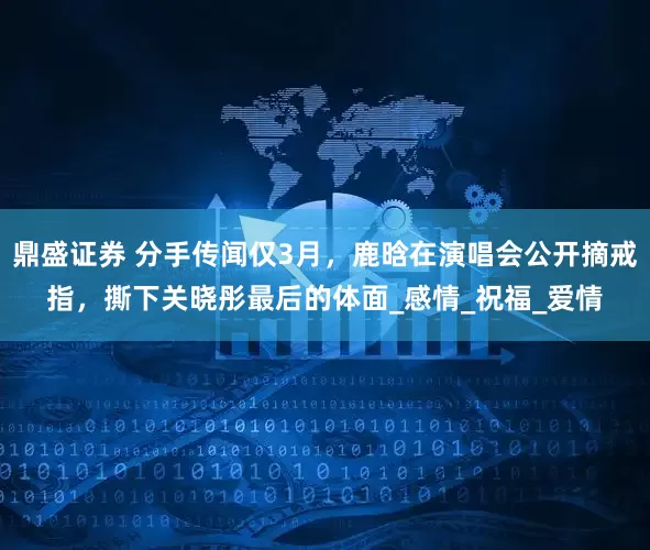 鼎盛证券 分手传闻仅3月，鹿晗在演唱会公开摘戒指，撕下关晓彤最后的体面_感情_祝福_爱情
