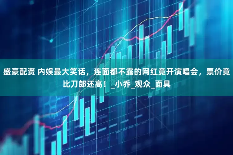 盛豪配资 内娱最大笑话，连面都不露的网红竟开演唱会，票价竟比刀郎还高！_小乔_观众_面具