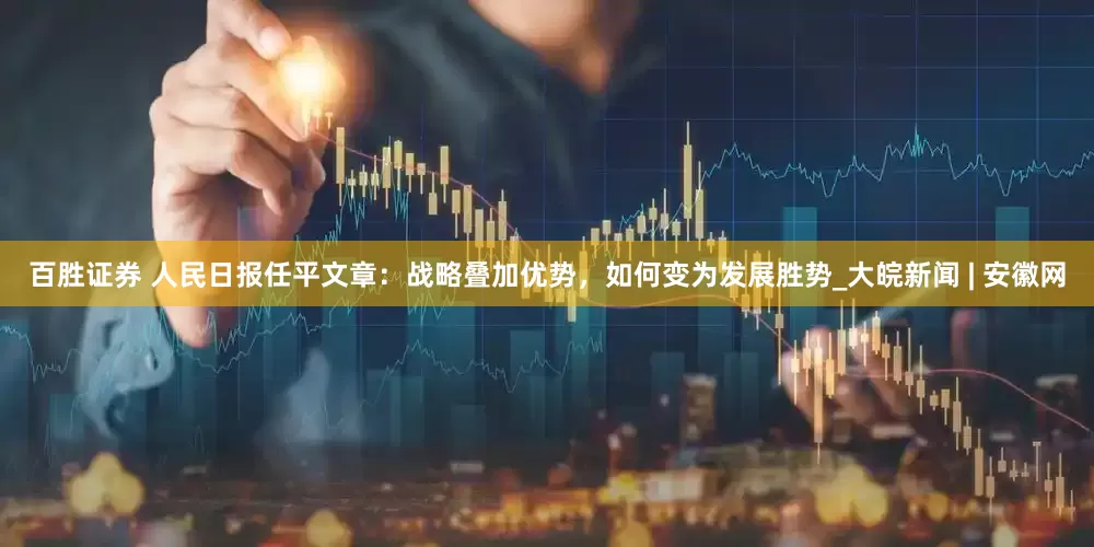 百胜证券 人民日报任平文章：战略叠加优势，如何变为发展胜势_大皖新闻 | 安徽网