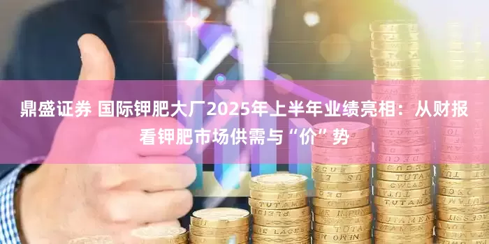 鼎盛证券 国际钾肥大厂2025年上半年业绩亮相：从财报看钾肥市场供需与“价”势