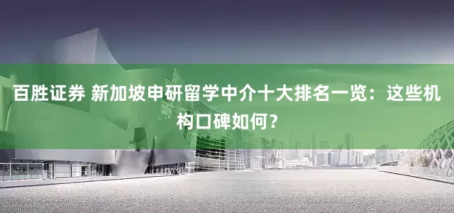 百胜证券 新加坡申研留学中介十大排名一览：这些机构口碑如何？