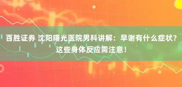 百胜证券 沈阳曙光医院男科讲解：早谢有什么症状？这些身体反应需注意！