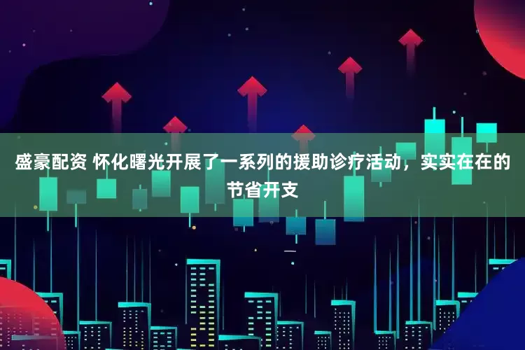 盛豪配资 怀化曙光开展了一系列的援助诊疗活动，实实在在的节省开支