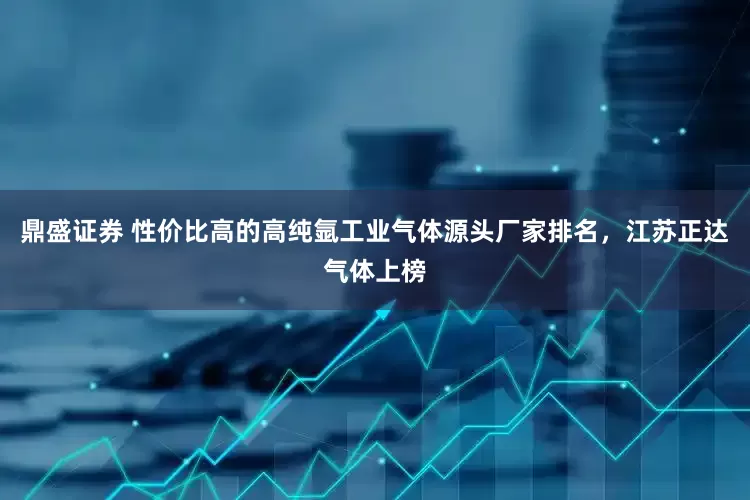 鼎盛证券 性价比高的高纯氩工业气体源头厂家排名，江苏正达气体上榜