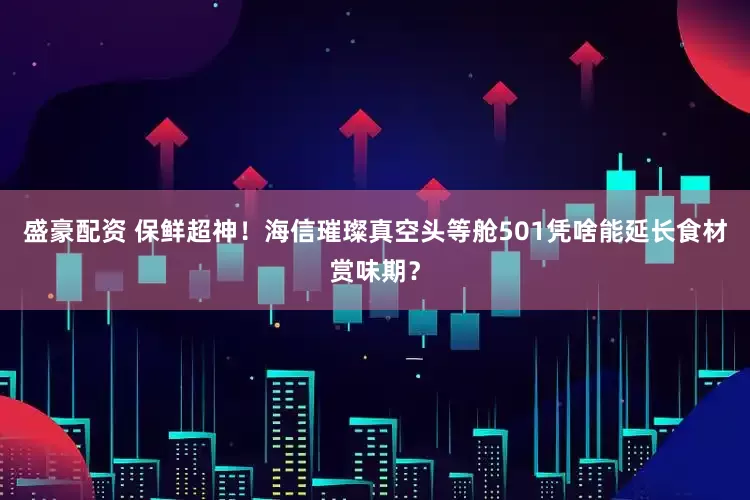 盛豪配资 保鲜超神！海信璀璨真空头等舱501凭啥能延长食材赏味期？