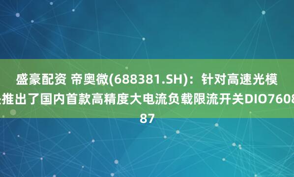盛豪配资 帝奥微(688381.SH):针对高速光模块推出了国内首款高精度大电流负载限流开关DIO76087