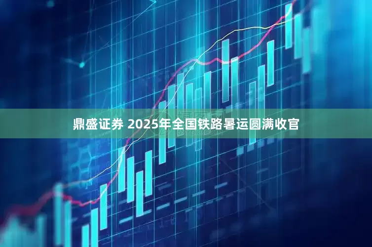 鼎盛证券 2025年全国铁路暑运圆满收官
