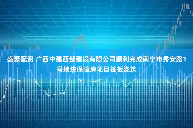 盛豪配资 广西中建西部建设有限公司顺利完成南宁市秀安路1号地块保障房项目筏板浇筑