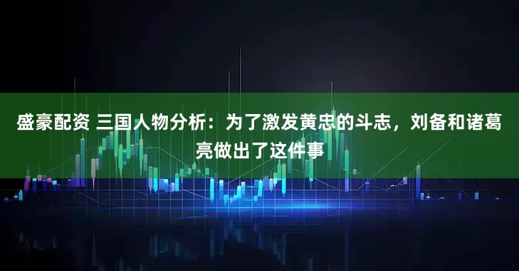 盛豪配资 三国人物分析：为了激发黄忠的斗志，刘备和诸葛亮做出了这件事