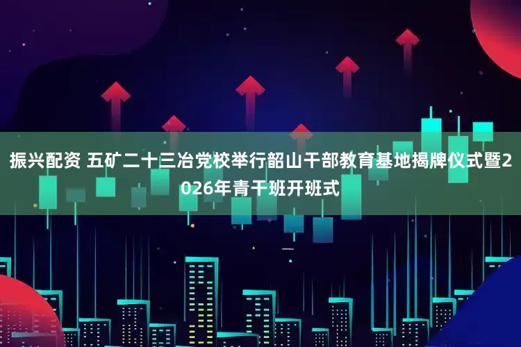 振兴配资 五矿二十三冶党校举行韶山干部教育基地揭牌仪式暨2026年青干班开班式
