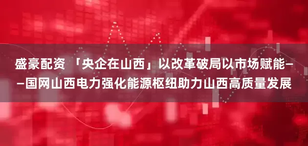 盛豪配资 「央企在山西」以改革破局以市场赋能——国网山西电力强化能源枢纽助力山西高质量发展