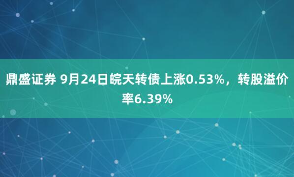 鼎盛证券 9月24日皖天转债上涨0.53%，转股溢价率6.39%