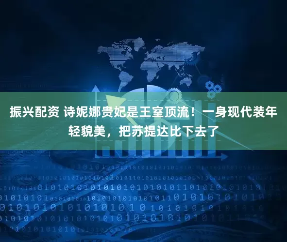 振兴配资 诗妮娜贵妃是王室顶流！一身现代装年轻貌美，把苏提达比下去了