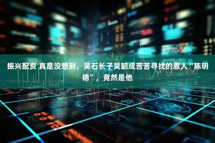 振兴配资 真是没想到，吴石长子吴韶成苦苦寻找的恩人“陈明德”，竟然是他
