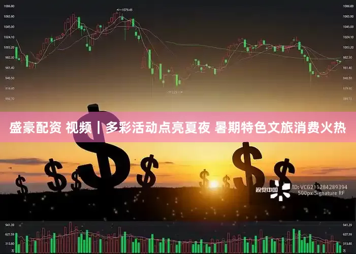 盛豪配资 视频｜多彩活动点亮夏夜 暑期特色文旅消费火热