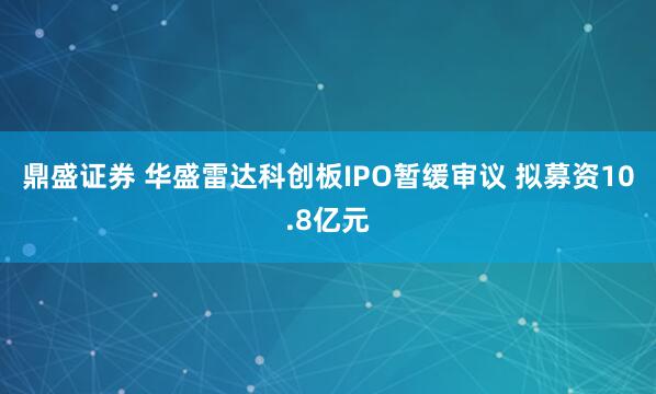 鼎盛证券 华盛雷达科创板IPO暂缓审议 拟募资10.8亿元