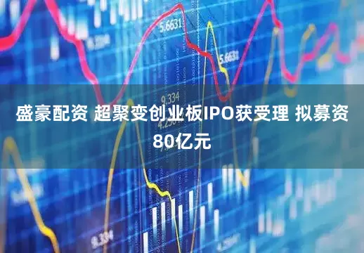 盛豪配资 超聚变创业板IPO获受理 拟募资80亿元