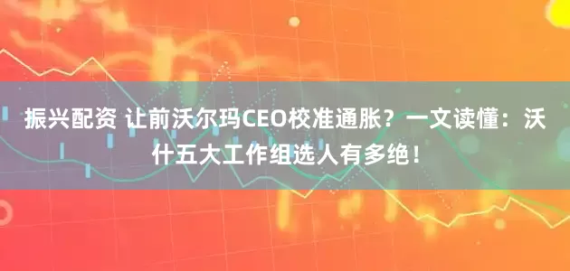 振兴配资 让前沃尔玛CEO校准通胀？一文读懂：沃什五大工作组选人有多绝！